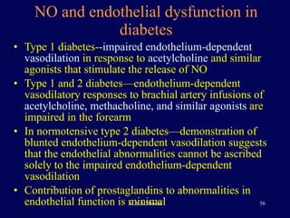NO and endothelial dysfunction in diabetes Type 1 diabetes- -impaired endothelium-dependent vasodilation  in response to  acetylcholine  and similar agonists that stimulate the release of NO Type 1 and 2 diabetes—endothelium-dependent vasodilatory responses to brachial artery infusions of  acetylcholine, methacholine, and similar agonists  are impaired in the forearm In normotensive type 2 diabetes—demonstration of blunted endothelium-dependent vasodilation suggests that the endothelial abnormalities cannot be ascribed solely to the impaired endothelium-dependent vasodilation Contribution of prostaglandins to abnormalities in endothelial function is minimal  
