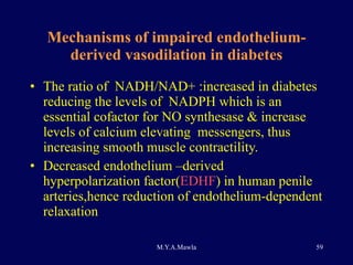 Mechanisms of impaired endothelium-derived vasodilation in diabetes The ratio of  NADH/NAD+ :increased in diabetes reducing the levels of  NADPH which is an essential cofactor for NO synthesase & increase  levels of calcium elevating  messengers, thus increasing smooth muscle contractility. Decreased endothelium –derived hyperpolarization factor( EDHF ) in human penile arteries,hence reduction of endothelium-dependent relaxation 