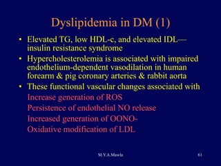 Dyslipidemia in DM (1) Elevated TG, low HDL-c, and elevated IDL—insulin resistance syndrome Hypercholesterolemia is associated with impaired endothelium-dependent vasodilation in human forearm & pig coronary arteries & rabbit aorta These functional vascular changes associated with Increase generation of ROS  Persistence of endothelial NO release Increased generation of OONO- Oxidative modification of LDL 