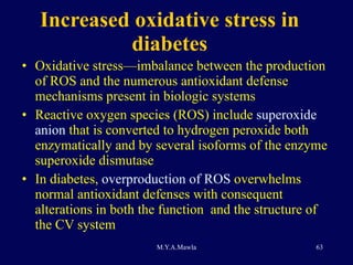 Increased oxidative stress in diabetes Oxidative stress—imbalance between the production of ROS and the numerous antioxidant defense mechanisms present in biologic systems Reactive oxygen species (ROS) include  superoxide anion  that is converted to hydrogen peroxide both enzymatically and by several isoforms of the enzyme superoxide dismutase  In diabetes,  overproduction of ROS  overwhelms normal antioxidant defenses with consequent alterations in both the function  and the structure of the CV system 