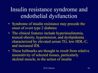 Insulin resistance syndrome and endothelial dysfunction Syndrome of insulin resistance may precede the onset of overt type 2 diabetes The clinical features include hyperinsulinemia, truncal obesity, hypertension, and dyslipidemia characterized by elevated serum TG, low HDL-C, and increased IDL These hallmarks are thought to result from relative insensitivity of selected tissues, particularly skeletal muscle, to the action of insulin 