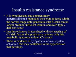 Insulin resistance syndrome It is hypothesized that compensatory  hyperinsulinemia  maintains the serum glucose within the normal range until pancreatic islet   -cells can no longer produce sufficient insulin, and overt type 2 diabetes occur Insulin resistance is associated with a clustering of CV risk factors that predispose patients with this metabolic syndrome to later CV events There is evidence of  sympathetic nervous system activation  that may contribute to the hypertension that develops. 