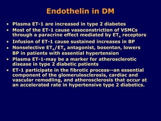 Endothelin in DM Plasma ET-1 are increased in type 2 diabetes Most of the ET-1 cause vasoconstriction of VSMCs through a paracrine effect mediated by ET A  receptors Infusion of ET-1 cause sustained increases in BP  Nonselective ET A /ET B  antagonist, bosentan, lowers BP in patients with essential hypertension Plasma ET-1-may be a marker for atherosclerotic disease in type 2 diabetic patients ET-1 participate in the fibrotic process--an essential component of the glomerulosclerosis, cardiac and vascular remodling, and atherosclerosis that occur at an accelerated rate in hypertensive type 2 diabetics. 