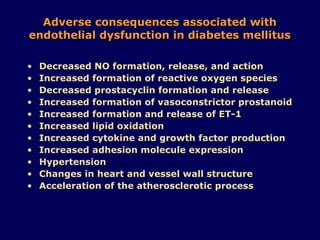 Adverse consequences associated with endothelial dysfunction in diabetes mellitus Decreased NO formation, release, and action Increased formation of reactive oxygen species Decreased prostacyclin formation and release Increased formation of vasoconstrictor prostanoid Increased formation and release of ET-1 Increased lipid oxidation Increased cytokine and growth factor production Increased adhesion molecule expression Hypertension Changes in heart and vessel wall structure Acceleration of the atherosclerotic process 