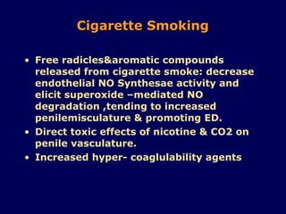 Cigarette Smoking Free radicles&aromatic compounds released from cigarette smoke: decrease endothelial NO Synthesae activity and elicit superoxide –mediated NO degradation ,tending to increased penilemisculature & promoting ED. Direct toxic effects of nicotine & CO2 on penile vasculature. Increased hyper- coaglulability agents 