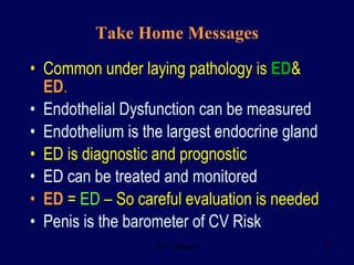 Take Home Messages Common under laying pathology is  ED &  ED . Endothelial Dysfunction can be measured Endothelium is the largest endocrine gland ED is diagnostic and prognostic ED can be treated and monitored ED  =  ED  – So careful evaluation is needed Penis is the barometer of CV Risk 