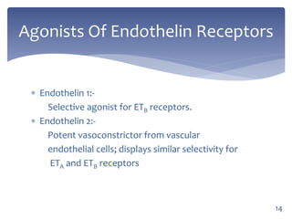  Endothelin 1:-
Selective agonist for ETB receptors.
 Endothelin 2:-
Potent vasoconstrictor from vascular
endothelial cells; displays similar selectivity for
ETA and ETB receptors
Agonists Of Endothelin Receptors
14
 
