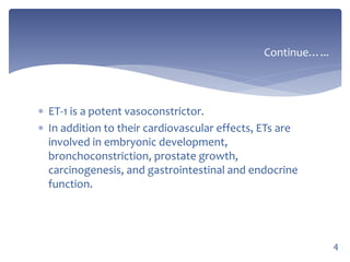  ET-1 is a potent vasoconstrictor.
 In addition to their cardiovascular effects, ETs are
involved in embryonic development,
bronchoconstriction, prostate growth,
carcinogenesis, and gastrointestinal and endocrine
function.
Continue…...
4
 