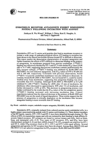 Life Sciences, Vol. 54, No. 22, pp. 172%1734, 1994
Copyright © 1994 Elsevier Science Ltd
Printed in the USA. All rights reserved
0024-32O5/94 $6.OO + .OO

Pergamon
0024-3205-(94)E0025-M

ENDOTHELIN RECEPTOR ANTAGONISTS EXHIBIT D I M I N I S H I N G
POTENCY FOLLOWING INCUBATION WITH AGONIST
Jinshyun R. Wu-Wong*, William J. Chiou, Kurt E. Naugles, Jr.
and Terry J. Opgenorth
Pharmaceutical Products Division, Abbott Laboratories, Abbott Park, IL 60064
(Received in final form March 16, 1994)

Summary
Endothelins (ET) are 21-amino acid peptides that bind to membrane receptors to
initiate a wide range of pathophysiological effects. ET binding to receptors has
been shown to be almost irreversible because bound ET is difficult to dissociate.
This report studies the dissociation characteristics of receptor antagonists and
further examines the effects of ET's difficult-to-dissociate binding on the potency
of antagonists. In membranes prepared from porcine cerebellum, [t25I]ET-1
binding was effectively blocked by ET-1 and ET-3 with similar IC5o values (0.08
nM vs. 0.17 nM), suggesting that porcine cerebellum contains predominantly the
ETB receptor subtype. [125I]ET-3 binding was inhibited by Ro46-2005 and
PD142893, two non-selective antagonists, with IC5o values of 570 + 50 nM and
410 + 100 nM, respectively. Consistent with previous observations, bound
[t25I]ET-1 in porcine cerebellum membranes was also difficult to dissociate. In
contrast, bound Ro46-2005 or PD142893, but not bound ET-1, could be readily
washed away from membranes, suggesting that antagonist binding was more
reversible than ET-1 binding. Although Ro46-2005 or PD142893 at 0.5 laM
inhibited 0.1 nM [125I]ET-1 binding by >80% after 15 min of incubation, the
inhibitory effect decreased to approximately 50% after 3 h of incubation, and
further decreased to <10% at 24 h. This decrease in antagonizing potency was
further confirmed by the results that the IC50 values of the two antagonists against
[125I]ET-3 binding increased with increasing incubation time. Control
experiments indicate that the observed decrease in the potency of Ro46-2005 and
PD142893 was not the result of ligand degradation. These results suggest that the
potency of antagonists is critically dependent on the incubation time because
antagonist binding is more reversible than ET binding.
Key Words: e n d o t h e l i n r e c e p t o r , e n d o t h e l i n r e c e p t o r antagonists, PD142893, Ro46-2005

Endothelin (ET), originally isolated from cultured porcine aortic endothelial cells, is a
highly potent vasoconstricting peptide with 21-amino acid residues (1). Three distinct members
of the ET family, namely, ET-1, ET-2 and ET-3, have been identified through cloning (2). The
effects of ETs on mammalian organs and cells are initiated by their binding to high affinity Gprotein linked receptors. ET receptors are found in various tissues and cells, such as brain,
lung, and mesangial cells (3-5). Two types of ET receptors, ETA and ETB, have been
characterized, isolated (4, 6) and their cDNA cloned (7-9). ETA receptors are selective for ET-I
and ET-2, while ETB receptors bind to ET-I, ET-2 and ET-3 with equal affinity. Several
antagonists and agonists for ET receptors have been developed. Among them, BQ123 (10) and
FR139317 (11) are selective antagonists for ETA receptors; Ro46-2005 and PD142893
*Corresponding Author

 