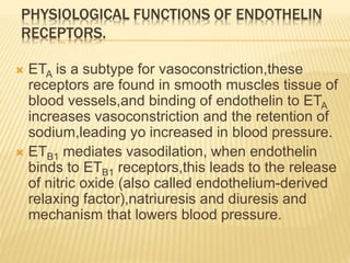  ETA is a subtype for vasoconstriction,these
receptors are found in smooth muscles tissue of
blood vessels,and binding of endothelin to ETA
increases vasoconstriction and the retention of
sodium,leading yo increased in blood pressure.
 ETB1 mediates vasodilation, when endothelin
binds to ETB1 receptors,this leads to the release
of nitric oxide (also called endothelium-derived
relaxing factor),natriuresis and diuresis and
mechanism that lowers blood pressure.
PHYSIOLOGICAL FUNCTIONS OF ENDOTHELIN
RECEPTORS.
 