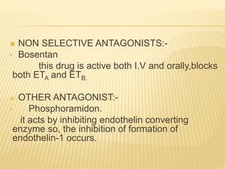  NON SELECTIVE ANTAGONISTS:-
• Bosentan
this drug is active both I.V and orally,blocks
both ETA and ETB.
 OTHER ANTAGONIST:-
• Phosphoramidon.
it acts by inhibiting endothelin converting
enzyme so, the inhibition of formation of
endothelin-1 occurs.
 