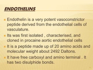 ENDOTHELINS
 Endothelin is a very potent vasoconstrictor
peptide derived from the endothelial cells of
vasculature.
 Its was first isolated , characterised, and
cloned in procaine aortic endothelial cells
 It is a peptide made up of 20 amino acids and
molecular weight about 2492 Daltons.
 It have free carboxyl and amino terminal . It
has two disulphide bonds.
6
 