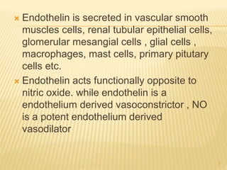  Endothelin is secreted in vascular smooth
muscles cells, renal tubular epithelial cells,
glomerular mesangial cells , glial cells ,
macrophages, mast cells, primary pitutary
cells etc.
 Endothelin acts functionally opposite to
nitric oxide. while endothelin is a
endothelium derived vasoconstrictor , NO
is a potent endothelium derived
vasodilator
7
 
