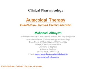 Clinical Pharmacology
1
Mohanad AlBayati
Mohanad AbdulSattar Ali Al-Bayati, BVM&S, MS. Physiology, PhD.
Assistant Professor of Pharmacology and Toxicology
Department of Physiology and Pharmacology
College of Veterinary Medicine
University of Baghdad
Al-Ameria, Baghdad
Phone: 0964 7700766550
E. Mail: aumnmumu@covm.uobaghdad.edu.iq
aumnmumu@yahoo.com
Autacoidal Therapy
Endothelium-Derived Factors disorders
 