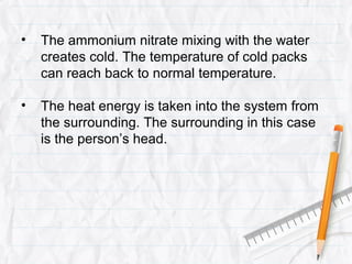 •   The ammonium nitrate mixing with the water
    creates cold. The temperature of cold packs
    can reach back to normal temperature.

•   The heat energy is taken into the system from
    the surrounding. The surrounding in this case
    is the person’s head.
 