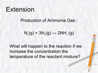 Extension
      Production of Ammonia Gas :

        N2 (g) + 3H2 (g) ↔ 2NH3 (g)


 What will happen to the reaction if we
 increase the concentration the
 temperature of the reactant mixture?
 