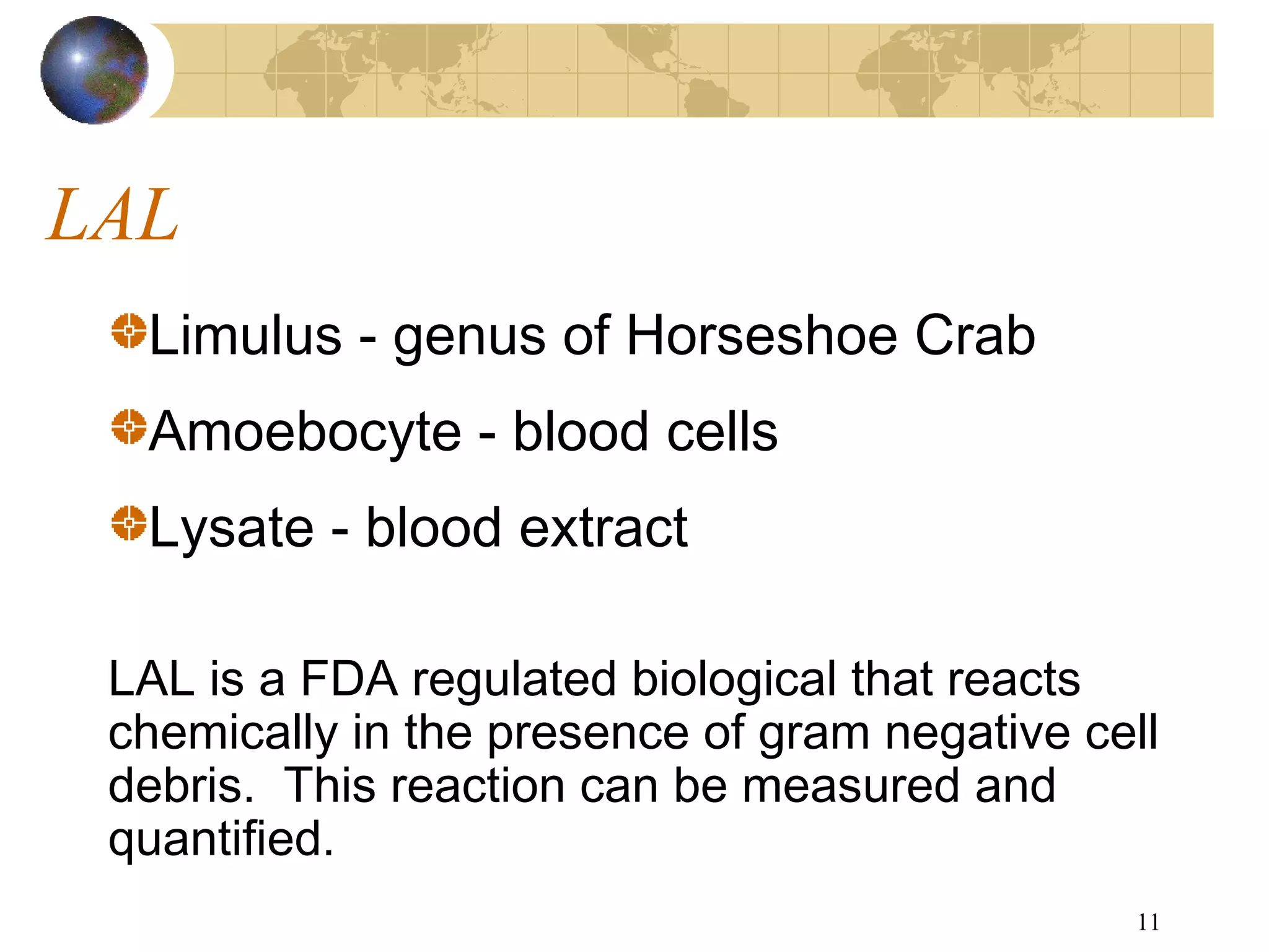 11
LAL
Limulus - genus of Horseshoe Crab
Amoebocyte - blood cells
Lysate - blood extract
LAL is a FDA regulated biological that reacts
chemically in the presence of gram negative cell
debris. This reaction can be measured and
quantified.
 