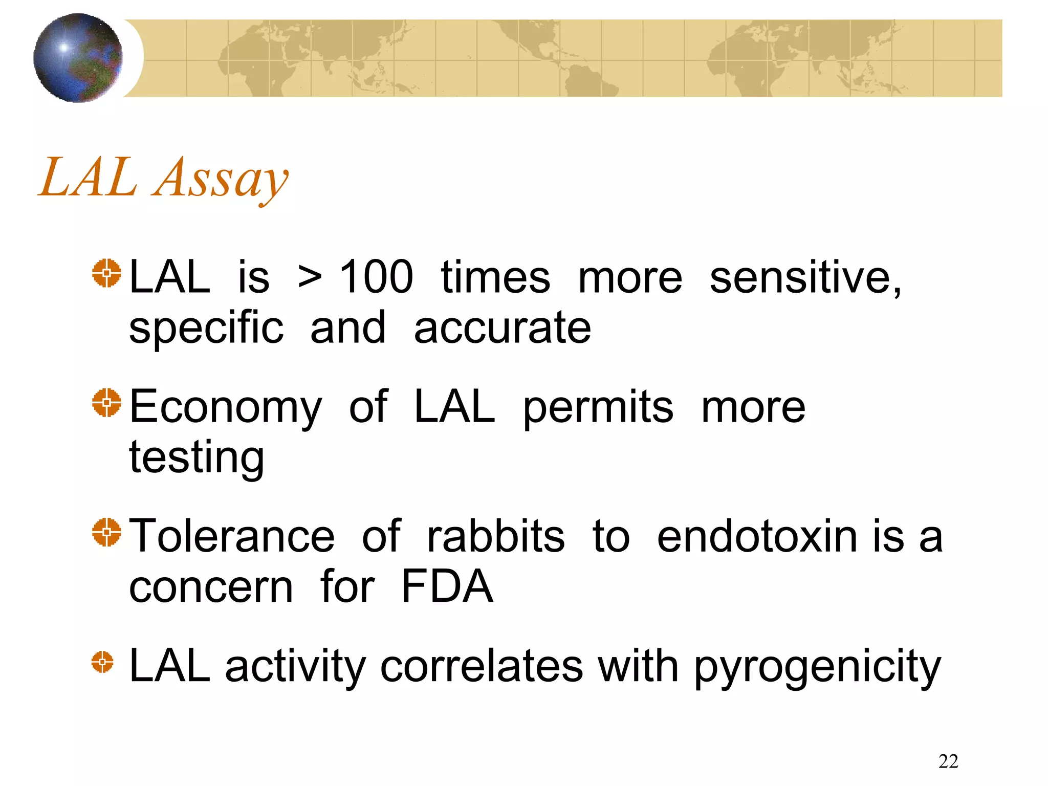 22
LAL Assay
LAL is > 100 times more sensitive,
specific and accurate
Economy of LAL permits more
testing
Tolerance of rabbits to endotoxin is a
concern for FDA
LAL activity correlates with pyrogenicity
 