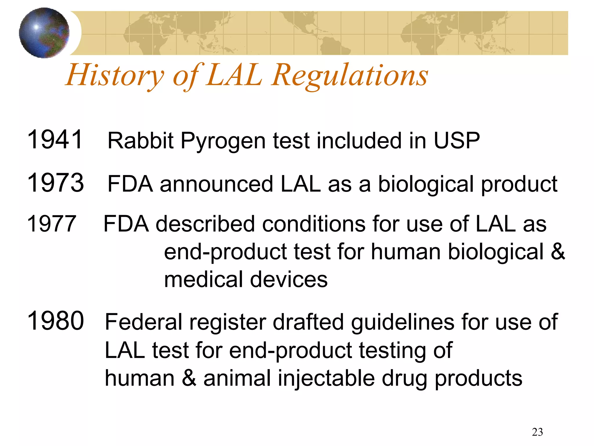 23
History of LAL Regulations
1941 Rabbit Pyrogen test included in USP
1973 FDA announced LAL as a biological product
1977 FDA described conditions for use of LAL as
end-product test for human biological &
medical devices
1980 Federal register drafted guidelines for use of
LAL test for end-product testing of
human & animal injectable drug products
 