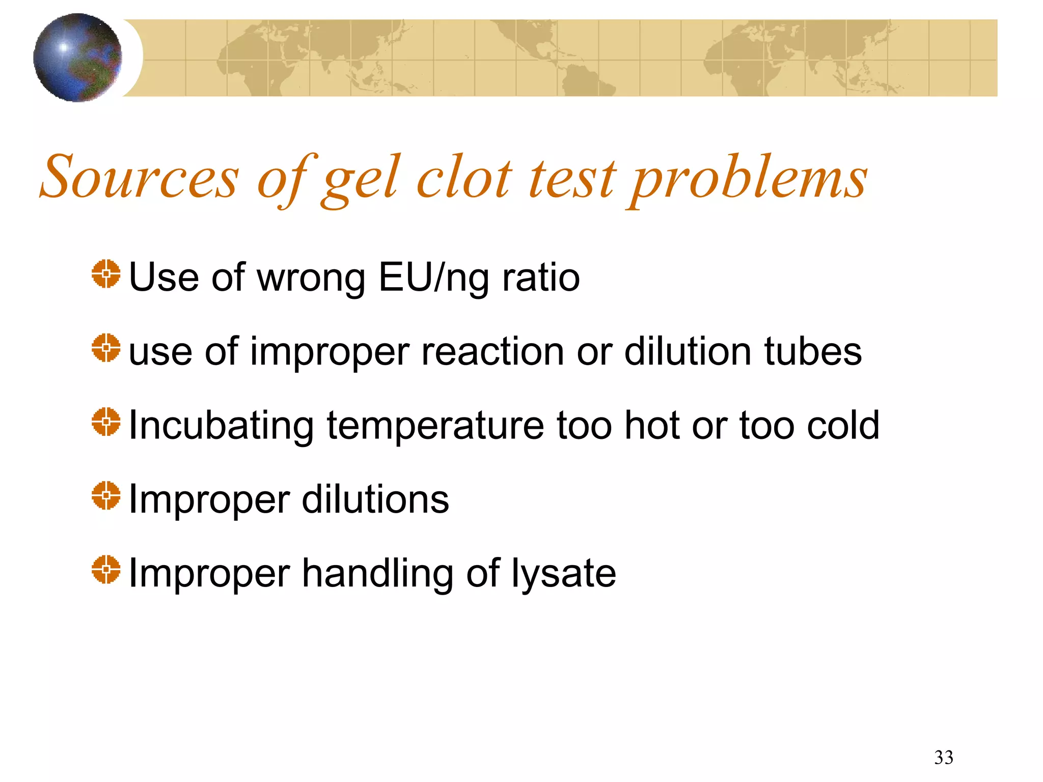 33
Sources of gel clot test problems
Use of wrong EU/ng ratio
use of improper reaction or dilution tubes
Incubating temperature too hot or too cold
Improper dilutions
Improper handling of lysate
 