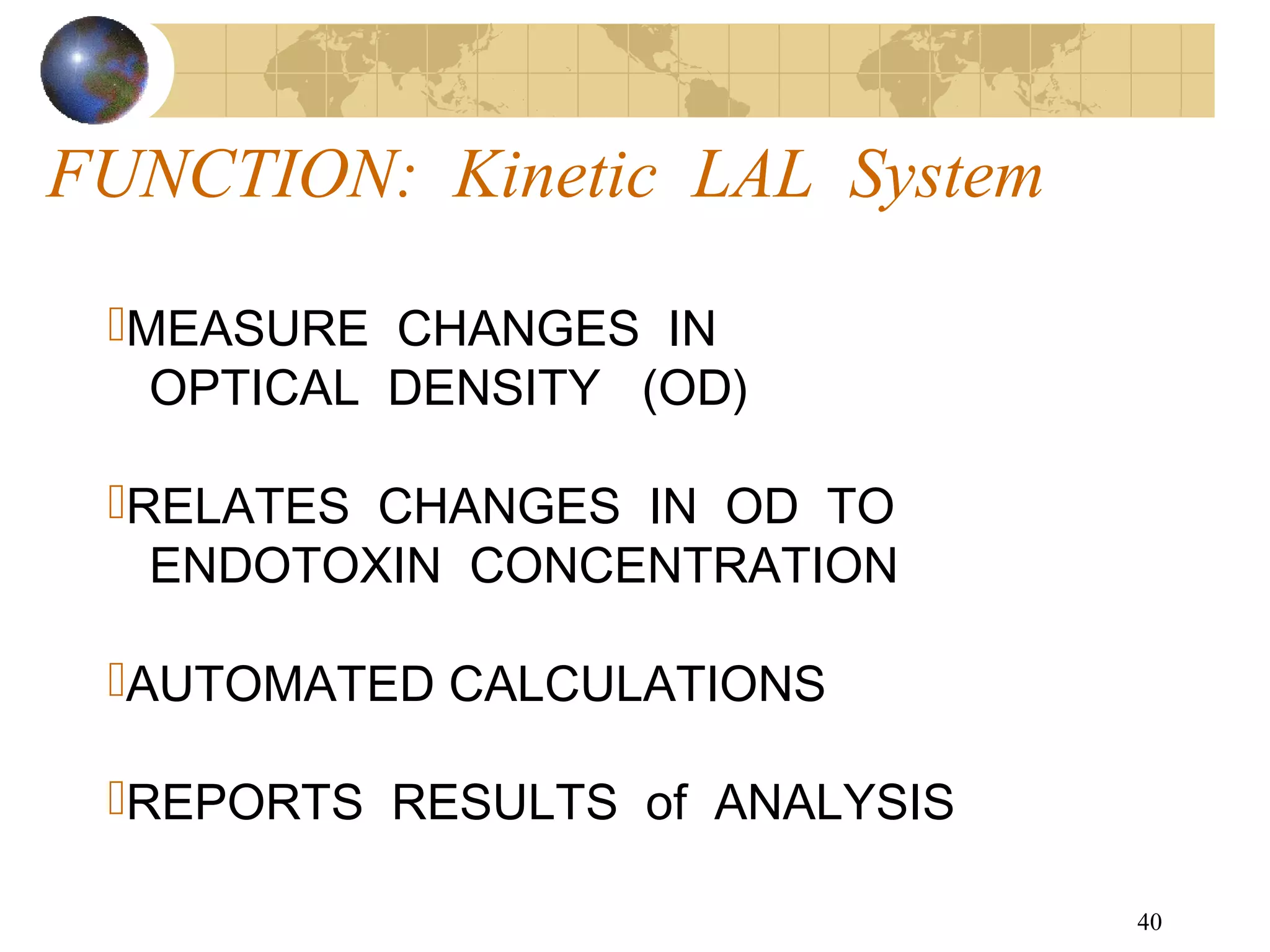 40
MEASURE CHANGES IN
OPTICAL DENSITY (OD)
RELATES CHANGES IN OD TO
ENDOTOXIN CONCENTRATION
AUTOMATED CALCULATIONS
REPORTS RESULTS of ANALYSIS
FUNCTION: Kinetic LAL System
 
