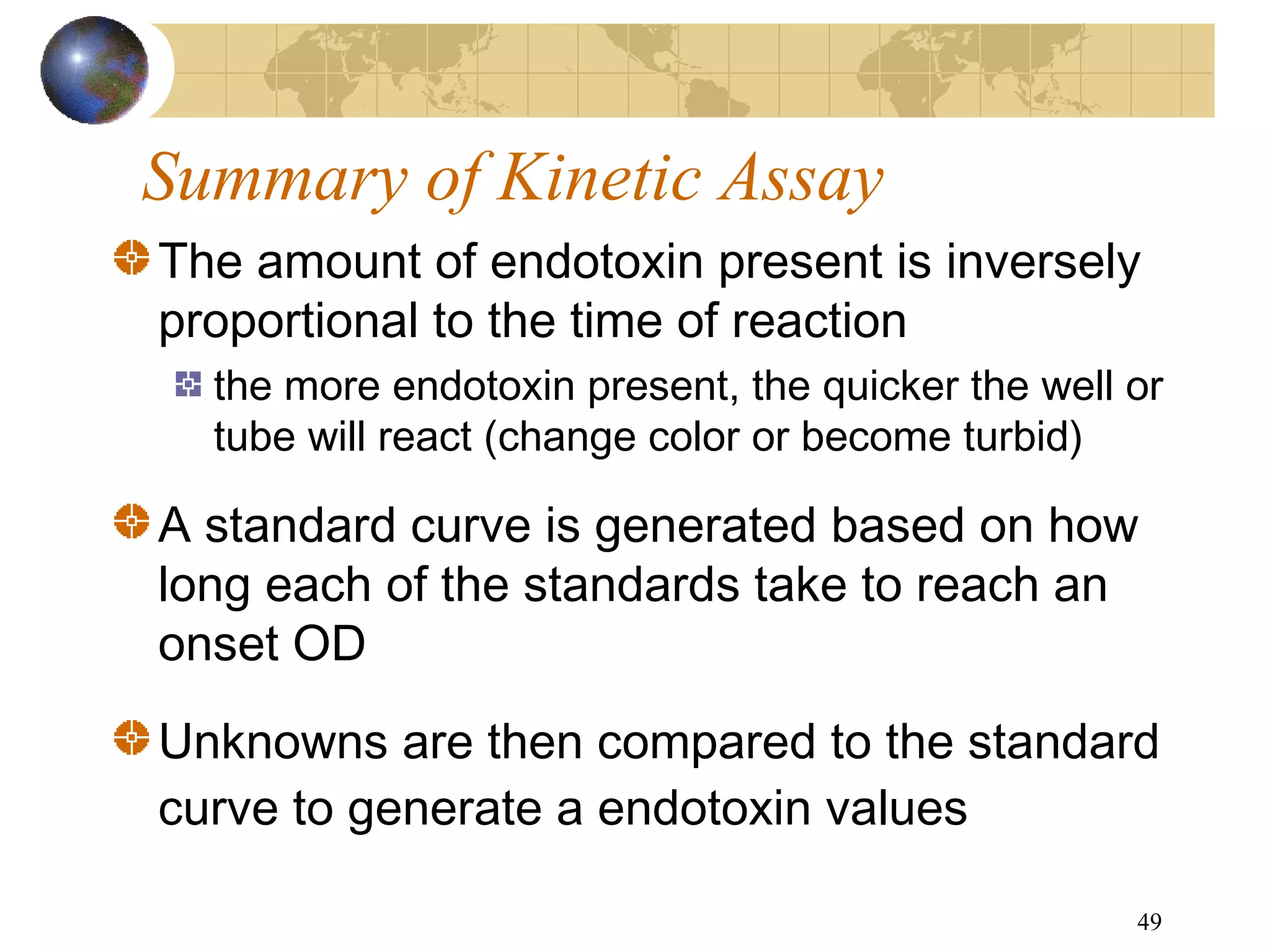 49
Summary of Kinetic Assay
The amount of endotoxin present is inversely
proportional to the time of reaction
the more endotoxin present, the quicker the well or
tube will react (change color or become turbid)
A standard curve is generated based on how
long each of the standards take to reach an
onset OD
Unknowns are then compared to the standard
curve to generate a endotoxin values
 
