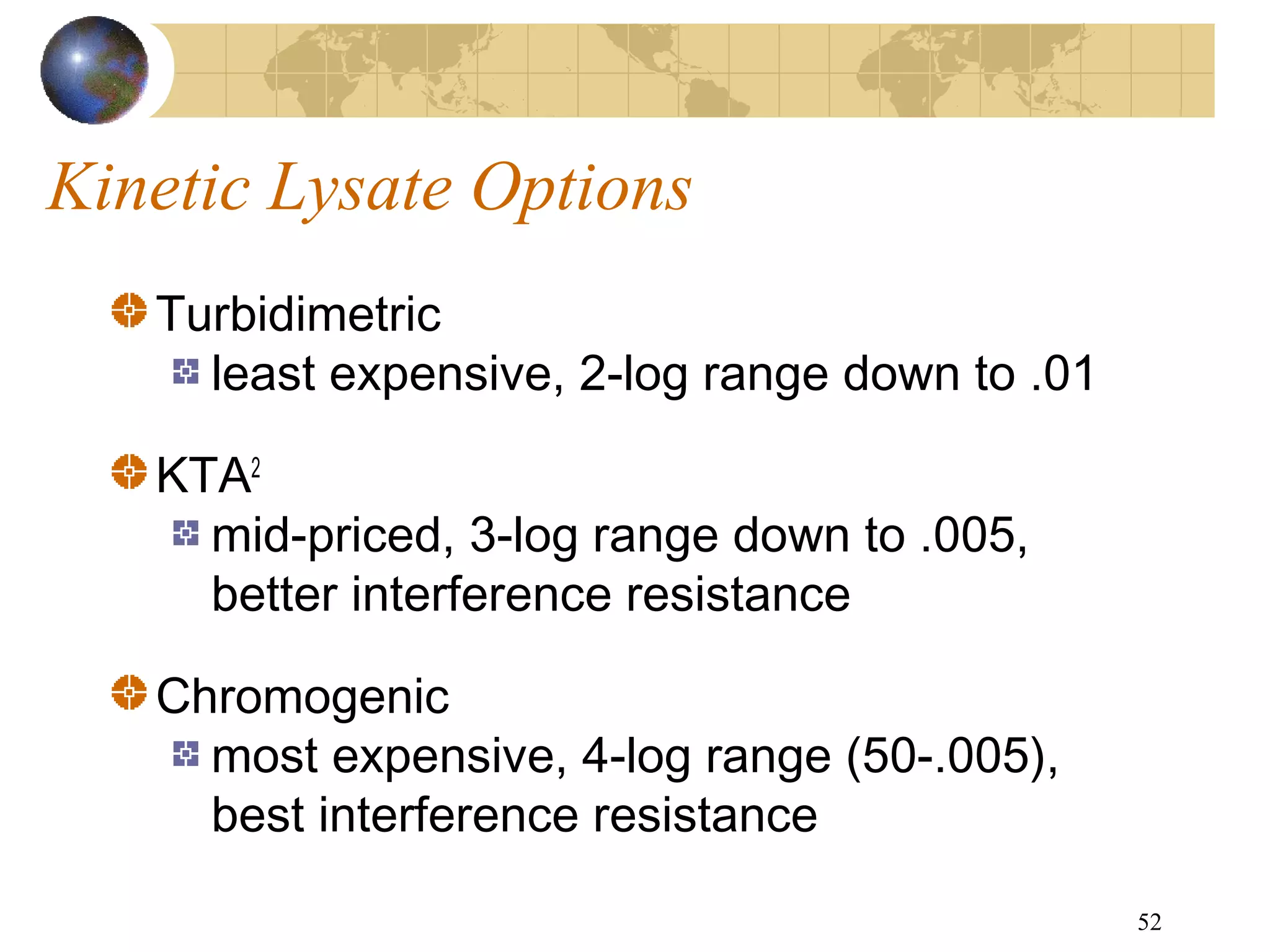 52
Kinetic Lysate Options
Turbidimetric
least expensive, 2-log range down to .01
KTA2
mid-priced, 3-log range down to .005,
better interference resistance
Chromogenic
most expensive, 4-log range (50-.005),
best interference resistance
 
