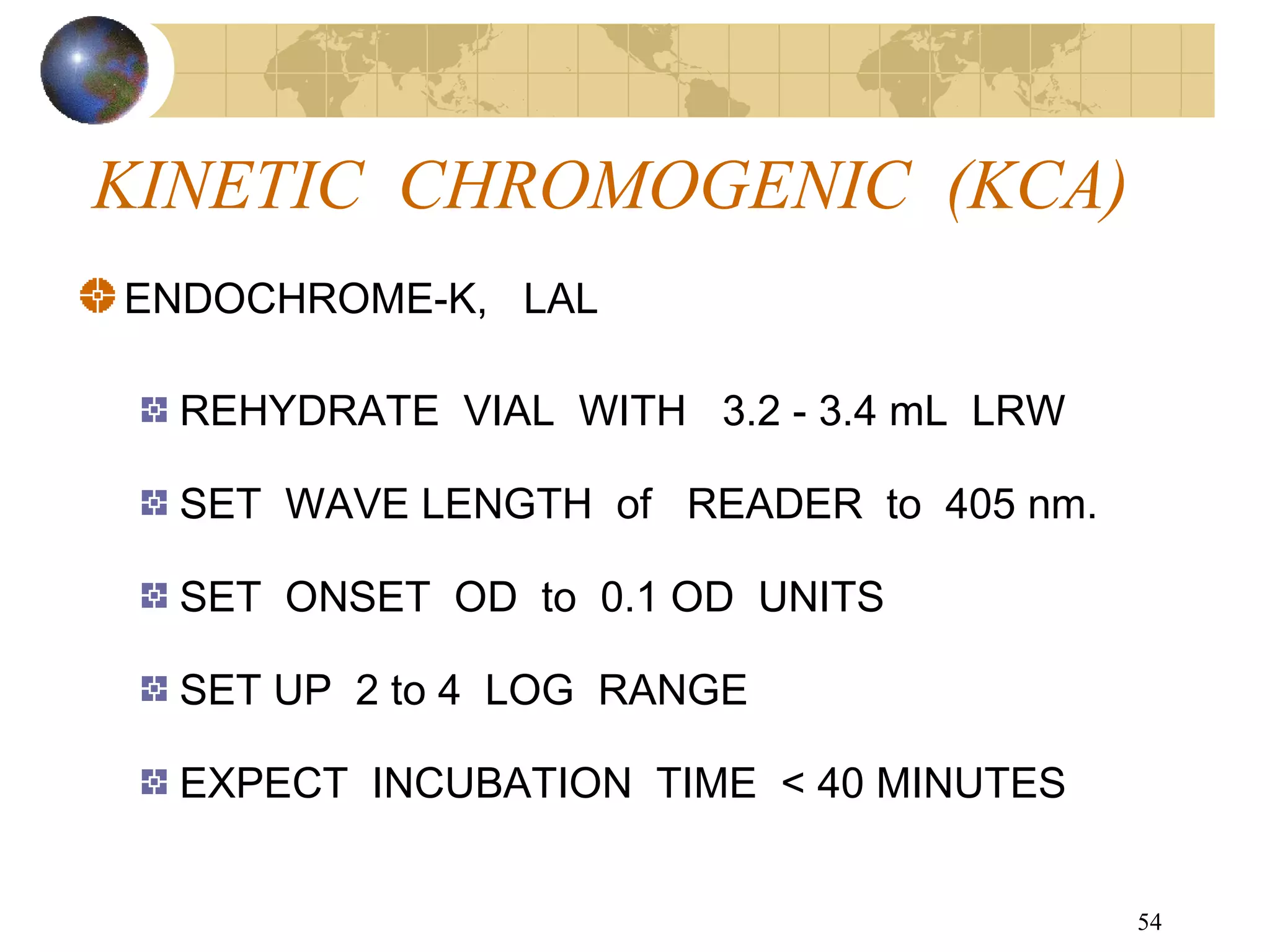 54
KINETIC CHROMOGENIC (KCA)
ENDOCHROME-K, LAL
REHYDRATE VIAL WITH 3.2 - 3.4 mL LRW
SET WAVE LENGTH of READER to 405 nm.
SET ONSET OD to 0.1 OD UNITS
SET UP 2 to 4 LOG RANGE
EXPECT INCUBATION TIME < 40 MINUTES
 
