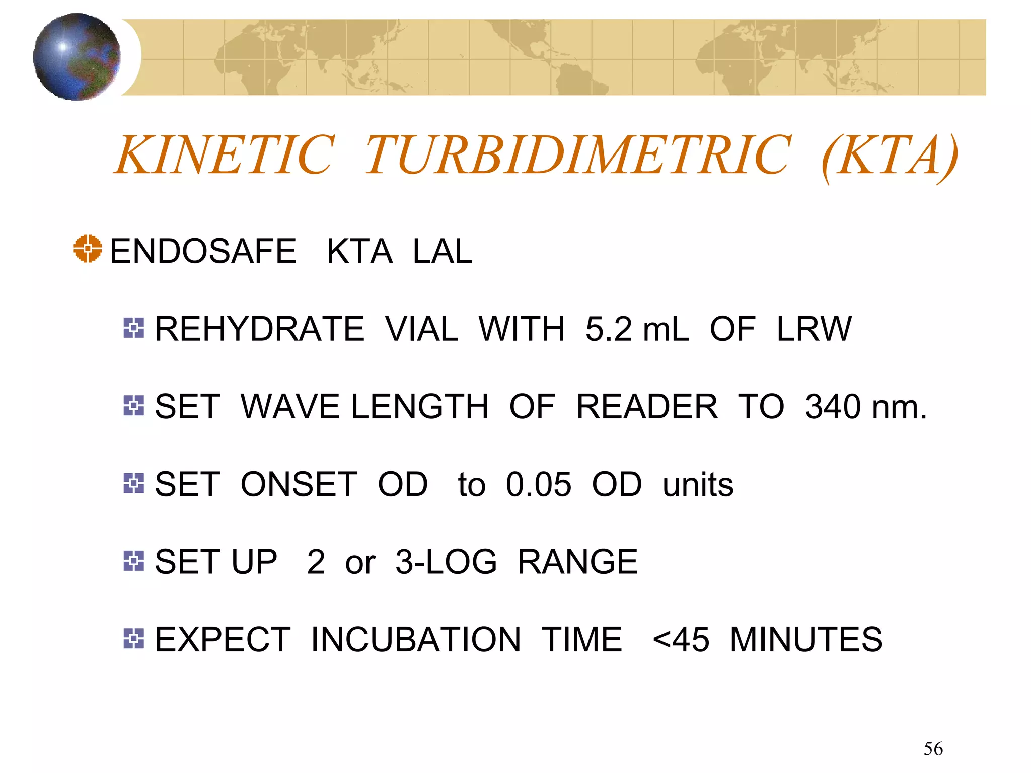 56
KINETIC TURBIDIMETRIC (KTA)
ENDOSAFE KTA LAL
REHYDRATE VIAL WITH 5.2 mL OF LRW
SET WAVE LENGTH OF READER TO 340 nm.
SET ONSET OD to 0.05 OD units
SET UP 2 or 3-LOG RANGE
EXPECT INCUBATION TIME <45 MINUTES
 