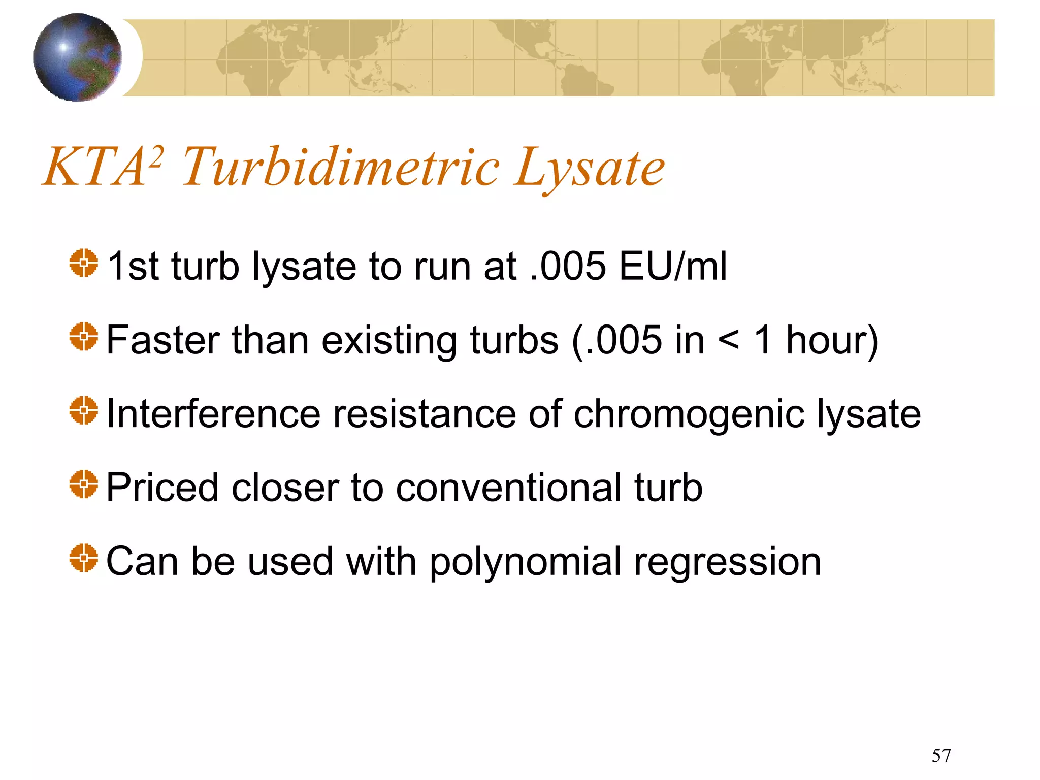57
KTA2
Turbidimetric Lysate
1st turb lysate to run at .005 EU/ml
Faster than existing turbs (.005 in < 1 hour)
Interference resistance of chromogenic lysate
Priced closer to conventional turb
Can be used with polynomial regression
 