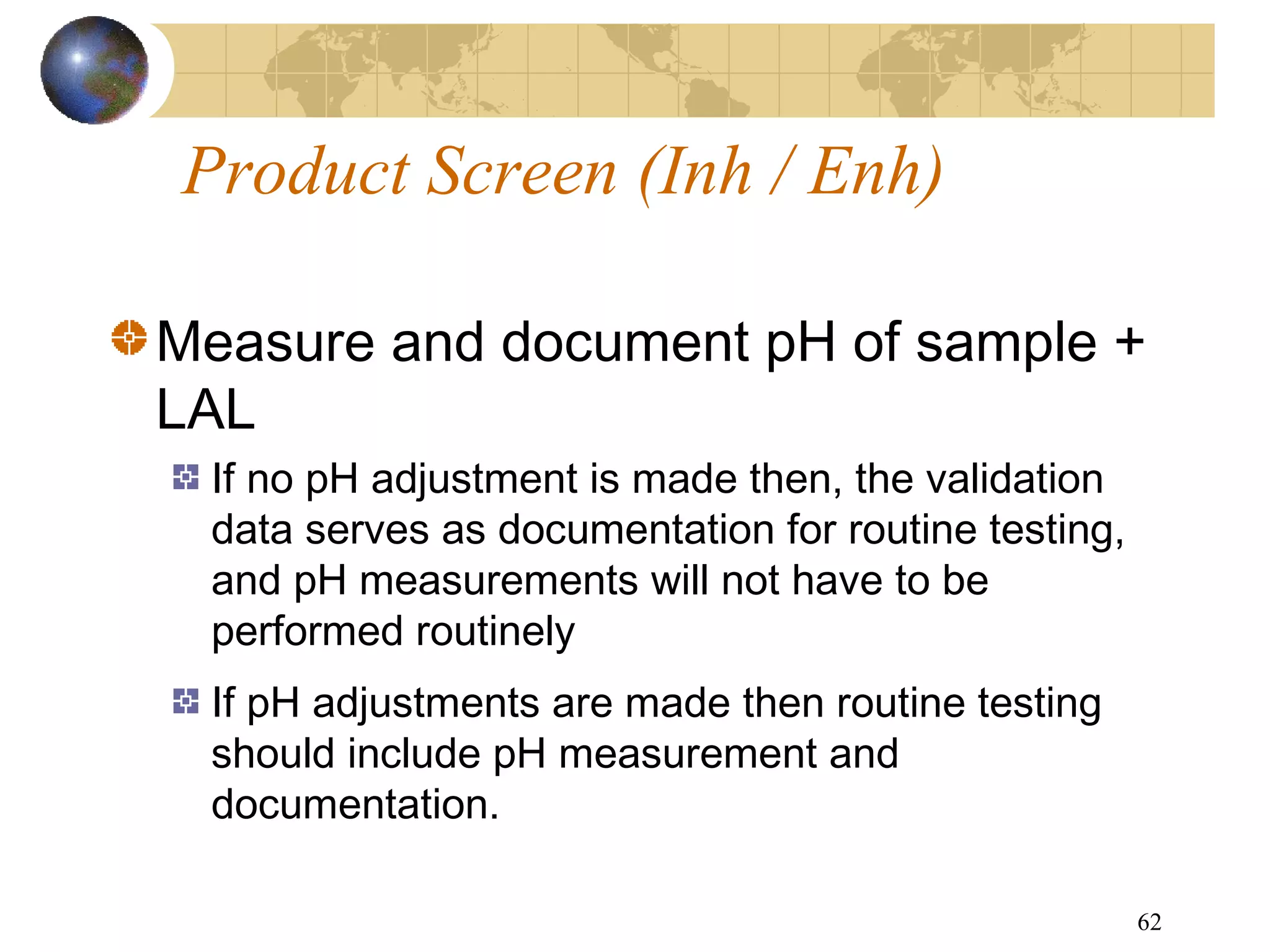 62
Measure and document pH of sample +
LAL
If no pH adjustment is made then, the validation
data serves as documentation for routine testing,
and pH measurements will not have to be
performed routinely
If pH adjustments are made then routine testing
should include pH measurement and
documentation.
Product Screen (Inh / Enh)
 