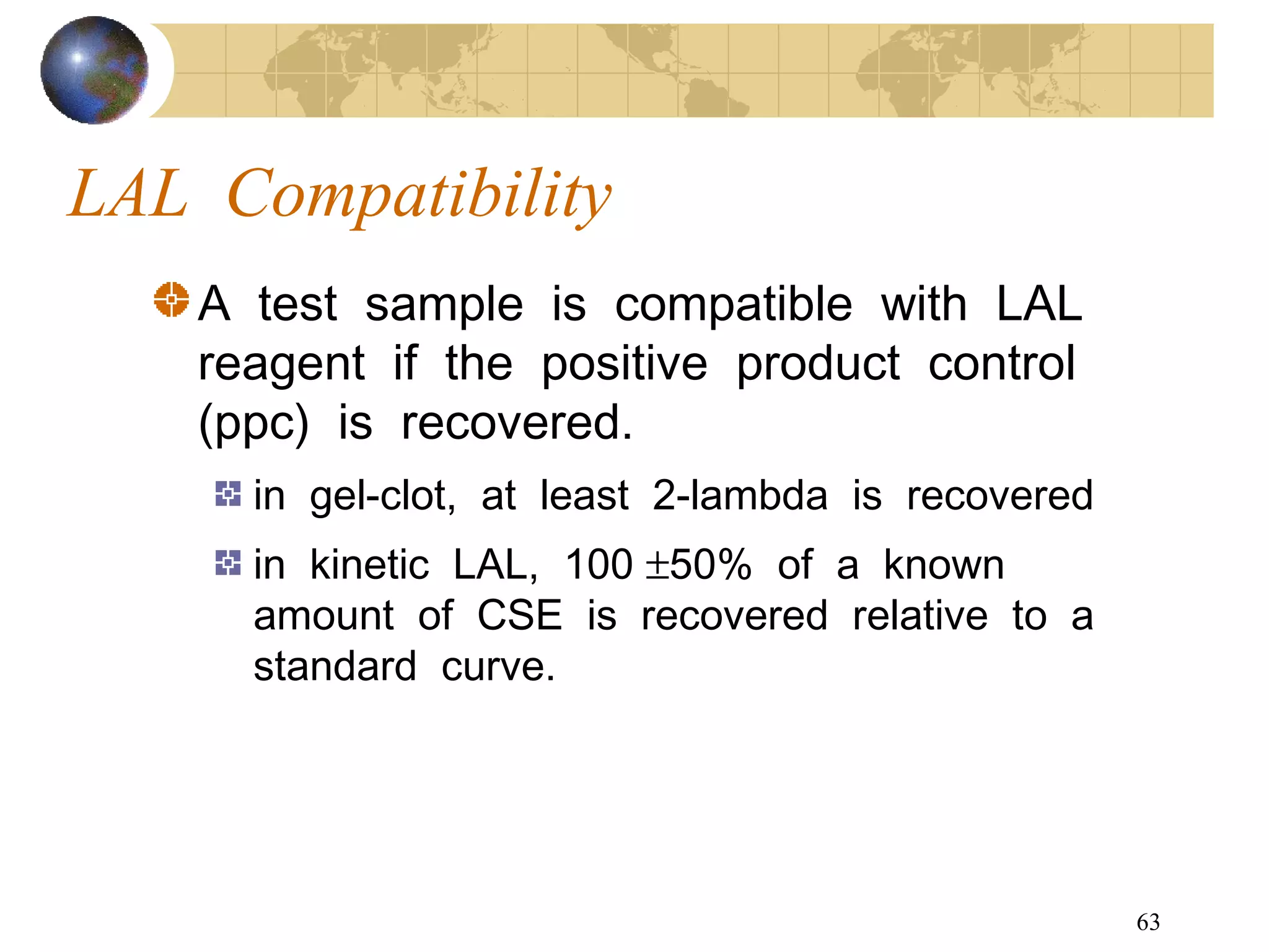 63
LAL Compatibility
A test sample is compatible with LAL
reagent if the positive product control
(ppc) is recovered.
in gel-clot, at least 2-lambda is recovered
in kinetic LAL, 100 ±50% of a known
amount of CSE is recovered relative to a
standard curve.
 