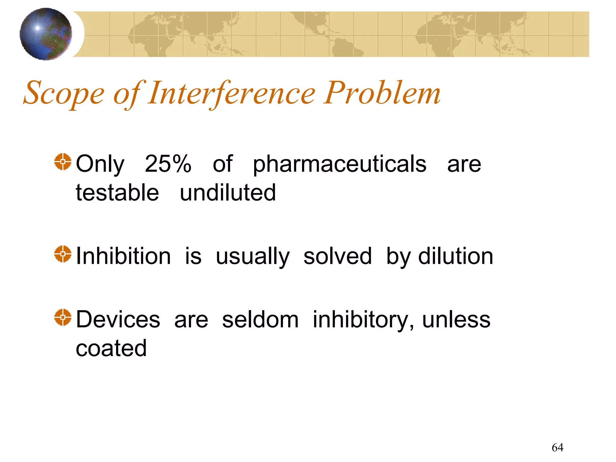64
Scope of Interference Problem
Only 25% of pharmaceuticals are
testable undiluted
Inhibition is usually solved by dilution
Devices are seldom inhibitory, unless
coated
 
