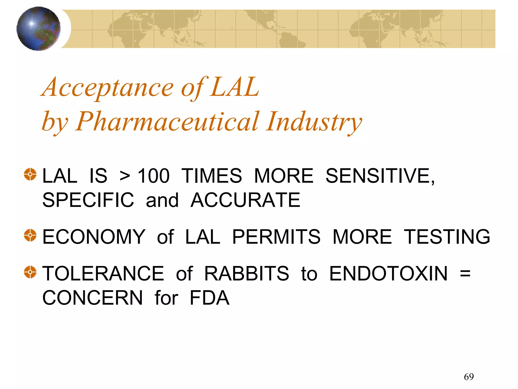 69
Acceptance of LAL
by Pharmaceutical Industry
LAL IS > 100 TIMES MORE SENSITIVE,
SPECIFIC and ACCURATE
ECONOMY of LAL PERMITS MORE TESTING
TOLERANCE of RABBITS to ENDOTOXIN =
CONCERN for FDA
 