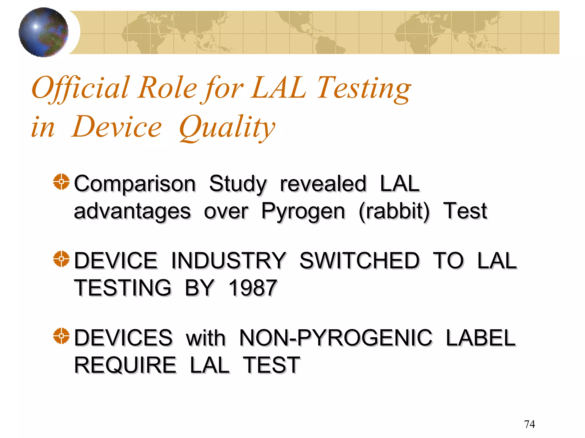 74
Official Role for LAL Testing
in Device Quality
Comparison Study revealed LALComparison Study revealed LAL
advantages over Pyrogen (rabbit) Testadvantages over Pyrogen (rabbit) Test
DEVICE INDUSTRY SWITCHED TO LALDEVICE INDUSTRY SWITCHED TO LAL
TESTING BY 1987TESTING BY 1987
DEVICES with NON-PYROGENIC LABELDEVICES with NON-PYROGENIC LABEL
REQUIRE LAL TESTREQUIRE LAL TEST
 