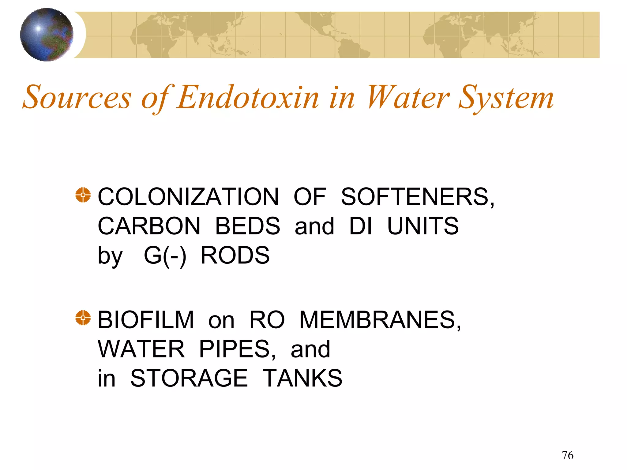 76
Sources of Endotoxin in Water System
COLONIZATION OF SOFTENERS,
CARBON BEDS and DI UNITS
by G(-) RODS
BIOFILM on RO MEMBRANES,
WATER PIPES, and
in STORAGE TANKS
 