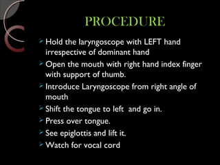 PROCEDUREPROCEDURE
 Hold the laryngoscope with LEFT hand
irrespective of dominant hand
 Open the mouth with right hand index finger
with support of thumb.
 Introduce Laryngoscope from right angle of
mouth
 Shift the tongue to left and go in.
 Press over tongue.
 See epiglottis and lift it.
 Watch for vocal cord
 