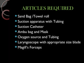 ARTICLES REQUIREDARTICLES REQUIRED
Sand Bag /Towel roll
Suction apparatus with Tubing
Suction Catheter
Ambu bag and Mask
Oxygen source and Tubing
Laryngoscope with appropriate size blade
Magill’s Forceps
 