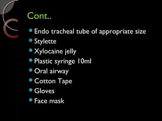 Cont..Cont..
Endo tracheal tube of appropriate size
Stylette
Xylocaine jelly
Plastic syringe 10ml
Oral airway
Cotton Tape
Gloves
Face mask
 