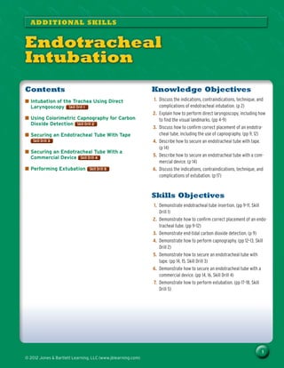 1
© 2012 Jones & Bartlett Learning, LLC (www.jblearning.com)
Knowledge Objectives
1.	 Discuss the indications, contraindications, technique, and
complications of endotracheal intubation. (p 2)
2.	 Explain how to perform direct laryngoscopy, including how
to find the visual landmarks. (pp 4–9)
3.	 Discuss how to confirm correct placement of an endotra-
cheal tube, including the use of capnography. (pp 9, 12)
4.	 Describe how to secure an endotracheal tube with tape.
(p 14)
5.	 Describe how to secure an endotracheal tube with a com-
mercial device. (p 14)
6.	 Discuss the indications, contraindications, technique, and
complications of extubation. (p 17)
Skills Objectives
1.	 Demonstrate endotracheal tube insertion. (pp 9–11, Skill
Drill 1)
2.	 Demonstrate how to confirm correct placement of an endo-
tracheal tube. (pp 9–12)
3.	 Demonstrate end-tidal carbon dioxide detection. (p 9)
4.	 Demonstrate how to perform capnography. (pp 12–13, Skill
Drill 2)
5.	 Demonstrate how to secure an endotracheal tube with
tape. (pp 14, 15, Skill Drill 3)
6.	 Demonstrate how to secure an endotracheal tube with a
commercial device. (pp 14, 16, Skill Drill 4)
7.	 Demonstrate how to perform extubation. (pp 17–18, Skill
Drill 5)
Contents
■
■ Intubation of the Trachea Using Direct
Laryngoscopy Skill Drill 1
Skill Drill 1
■
■ Using Colorimetric Capnography for Carbon
Dioxide Detection Skill Drill 2
Skill Drill 2
■
■ Securing an Endotracheal Tube With Tape
Skill Drill 3
Skill Drill 3
■
■ Securing an Endotracheal Tube With a
Commercial Device Skill Drill 4
Skill Drill 4
■
■ Performing Extubation Skill Drill 5
Skill Drill 5
ADDITIONAL SKILLS
Endotracheal
Intubation
© Jones & Bartlett Learning, LLC
NOT FOR SALE OR DISTRIBUTION
© Jones & Bartlett Learning, LLC
NOT FOR SALE OR DISTRIBUTION
© Jones & Bartlett Learning, LLC
NOT FOR SALE OR DISTRIBUTION
© Jones & Bartlett Learning, LL
NOT FOR SALE OR DISTRIBUT
© Jones & Bartlett Learning, LLC
NOT FOR SALE OR DISTRIBUTION
© Jones & Bartlett Learning, LLC
NOT FOR SALE OR DISTRIBUTION
© Jones & Bartlett Learning, LLC
NOT FOR SALE OR DISTRIBUTION
© Jones & Bartlett Learning, LLC
NOT FOR SALE OR DISTRIBUTION
© Jones & Bartlett Learning, LLC
NOT FOR SALE OR DISTRIBUTION
© Jones & Bartlett Learning, LL
NOT FOR SALE OR DISTRIBUT
© Jones & Bartlett Learning, LLC
NOT FOR SALE OR DISTRIBUTION
© Jones & Bartlett Learning, LLC
NOT FOR SALE OR DISTRIBUTION
© Jones & Bartlett Learning, LLC
NOT FOR SALE OR DISTRIBUTION
© Jones & Bartlett Learning, LLC
NOT FOR SALE OR DISTRIBUTION
© Jones & Bartlett Learning, LLC
NOT FOR SALE OR DISTRIBUTION
© Jones & Bartlett Learning, LL
NOT FOR SALE OR DISTRIBUT
© Jones & Bartlett Learning, LLC
NOT FOR SALE OR DISTRIBUTION
© Jones & Bartlett Learning, LLC
NOT FOR SALE OR DISTRIBUTION
© Jones & Bartlett Learning, LLC
NOT FOR SALE OR DISTRIBUTION
© Jones & Bartlett Learning, LLC
NOT FOR SALE OR DISTRIBUTION
 