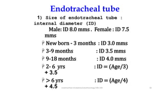 Endotracheal tube
Male: ID 8.0 mms . Female : ID 7.5
mms
 New born - 3 months : ID 3.0 mms
 3-9 months : ID 3.5 mms
 9-18 months : ID 4.0 mms
 2- 6 yrs : ID = (Age/3)
+ 3.5
 > 6 yrs : ID = (Age/4)
+ 4.5
1) Size of endotracheal tube :
internal diameter (ID)
endotracheal intubation/anesthesiology/184-244 20
 