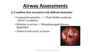 Airway Assessments
• Congenital anomalies ---> Pierre Robin syndrome
, Down’s syndrome
• Infection in airway--> Retropharyngeal abscess,
Epiglottitis
• Tumor in oral cavity or larynx
1) Condition that associated with difficult intubation
endotracheal intubation/anesthesiology/184-244 7
 