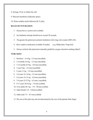 8. Syringe 10 ml. to inflate the cuff
9. Mucosal anesthetics (lidocaine spray)
10. Water-soluble sterile lubricant (K-Y jelly)
RULES OF INTUBATION:
1. Always have a suction unit available.
2. An intubation attempt should never exceed 30 seconds.
3. Oxygenate the patient pre and post intubation with a bag-valve-mask.(100% O2).
4. Have sedative medication available if needed. (e.g. Midazolam 15mg/3ml)
5. Always recheck tube placement manually guided by oxygen saturation readings.(Spo2)
TUBE SIZES
1. Newborn – to 4 kg - 2.5 mm (uncuffed).
2. 1-6 months 4-6 kg – 3.5 mm (uncuffed).
3. 7-12 months 6-9 kg – 4.0 mm (uncuffed).
4. 1 year 9 kg – 4.5 mm (uncuffed).
5. 2 years 11 kg – 5.0 mm (uncuffed).
6. 3-4 years 14–16 kg - 5.5 mm (uncuffed).
7. 5-6 years 18–21 kg – 6.0 mm (uncuffed).
8. 7-8 years 22-27 kg – 6.5 mm ( uncuffed).
9. 9-11 years 28-36 kg – 7.0 mm (cuffed).
10. 14 to adults 46+ kg – 7.0 – 80 mm (cuffed).
11. Adult female 7.0 – 8.0mm (cuffed).
12. Adult male 7.5 – 8.5 mm (cuffed).
13. The size of the tube may also be determined by the size of the patients little finger.
4
 