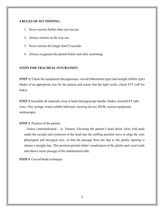 4 RULES OF SUCTIONING:
1. Never suction further than you can see.
2. Always suction on the way out.
3. Never suction for longer than15 seconds.
4. Always oxygenate the patient before and after suctioning.
STEPS FOR TRACHEAL INTUBATION:
STEP 1: Check the equipment (laryngoscope, curved (Macintosh type) and straight (Miller type)
blades of an appropriate size for the patient and assure that the light works, check ETT cuff for
leaks).
STEP 2:Assemble all materials close at hand (laryngoscope handle, blades, assorted ET tube
sizes, 10cc syringe, water-soluble lubricant, securing device, BVM, suction equipment,
stethoscope).
STEP 3: Position of the patient:
Unless contraindicated – ie. Trauma. Elevating the patient’s head about 10cm with pads
under the occiput and extension of the head into the sniffing position serve to align the oral,
pharyngeal and laryngeal axis, so that the passage from the lips to the glottic opening is
almost a straight line. This position permits better visualization of the glottis and vocal cords
and allows easier passage of the endotracheal tube.
STEP 4: Curved blade technique:
5
 