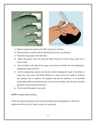 a) Hyper-oxygenate the patient with 100% oxygen for 2 minutes.
b) Open the patient’s mouth with the right hand, and remove any dentures.
c) Grasp the laryngoscope in the left hand.
d) Spread the patient’s lips, and insert the blade between the teeth, being careful not to
break a tooth.
e) Pass the blade to the right of the tongue, and advance the blade into the hypopharynx,
pushing the tongue to the left.
f) Lift the laryngoscope upward and forward, without changing the angle of the blade, to
expose the vocal cords. The Sellick Maneuver is used to lower the trachea to facilitate
tube passage and to compress the epiglottis and prevent aspiration. A crewmember
should apply gentle downward pressure on the Cricoid cartilage, start off slowly and then
gradually increase the downward force.
g) Pass the tube through the vocal cords.
STEP 5: Straight blade technique:
Follow the steps outlined above, but advance the blade down the hypopharynx, and lift the
epiglottis with the tip of the blade to expose the vocal cords.
6
 