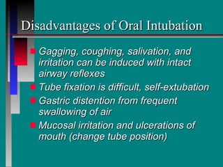 Disadvantages of Oral Intubation Gagging, coughing, salivation, and irritation can be induced with intact airway reflexes Tube fixation is difficult, self-extubation Gastric distention from frequent  swallowing of air Mucosal irritation and ulcerations of mouth (change tube position) 