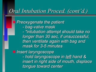 Oral Intubation Proced. (cont’d.) Preoxygenate the patient - bag-valve mask - *intubation attempt should take no  longer than 30 sec, if unsuccessful,  then  ventilate again with bag and  mask for 3-5 minutes Insert laryngoscope - hold laryngoscope in  left  hand &  insert in right side of mouth, displace  tongue toward center 