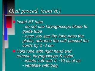 Oral proced. (cont’d.) Insert ET tube - do not use laryngoscope blade to  guide tube - once you  see  the tube pass the  glottis, advance the cuff passed the  cords by 2 -3 cm Hold tube with right hand and  remove  laryngoscope & stylet - inflate cuff with 5 - 10 cc of air - ventilate with bag 