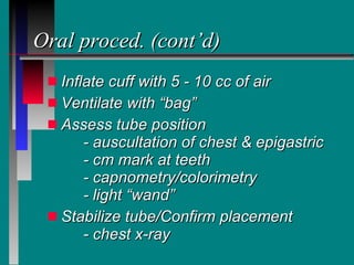 Oral proced. (cont’d) Inflate cuff with 5 - 10 cc of air Ventilate with “bag” Assess tube position - auscultation of chest & epigastric - cm mark at teeth - capnometry/colorimetry - light “wand” Stabilize tube/Confirm placement - chest x-ray 
