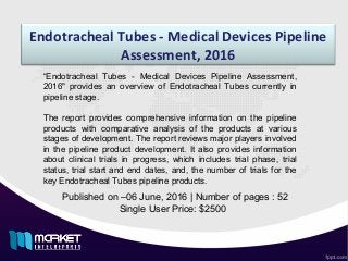 Endotracheal Tubes - Medical Devices Pipeline
Assessment, 2016
Published on –06 June, 2016 | Number of pages : 52
Single User Price: $2500
“Endotracheal Tubes - Medical Devices Pipeline Assessment,
2016" provides an overview of Endotracheal Tubes currently in
pipeline stage.
The report provides comprehensive information on the pipeline
products with comparative analysis of the products at various
stages of development. The report reviews major players involved
in the pipeline product development. It also provides information
about clinical trials in progress, which includes trial phase, trial
status, trial start and end dates, and, the number of trials for the
key Endotracheal Tubes pipeline products.
 
